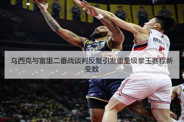 乌西克与富里二番战谈判反复引发重量级拳王赛程新变数