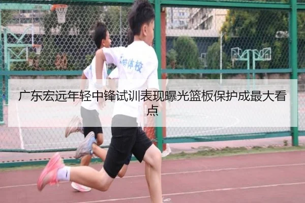 广东宏远年轻中锋试训表现曝光篮板保护成最大看点